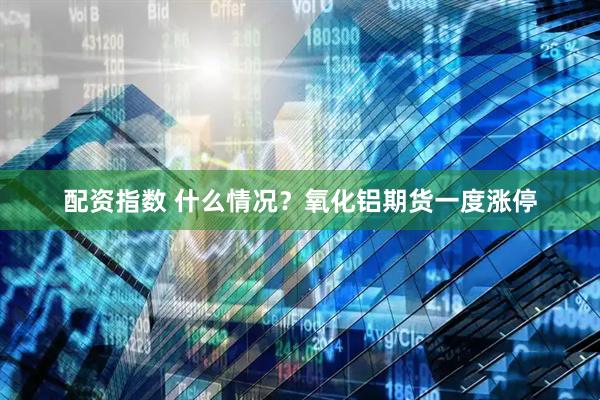 配资指数 什么情况？氧化铝期货一度涨停