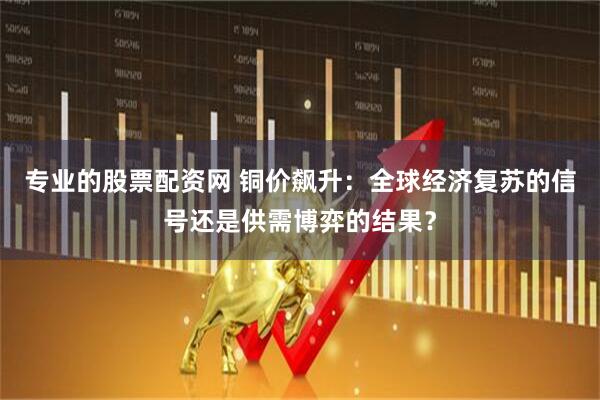 专业的股票配资网 铜价飙升：全球经济复苏的信号还是供需博弈的结果？