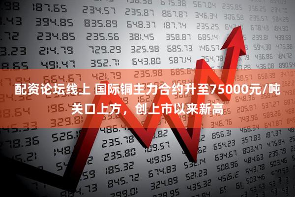 配资论坛线上 国际铜主力合约升至75000元/吨关口上方，创上市以来新高