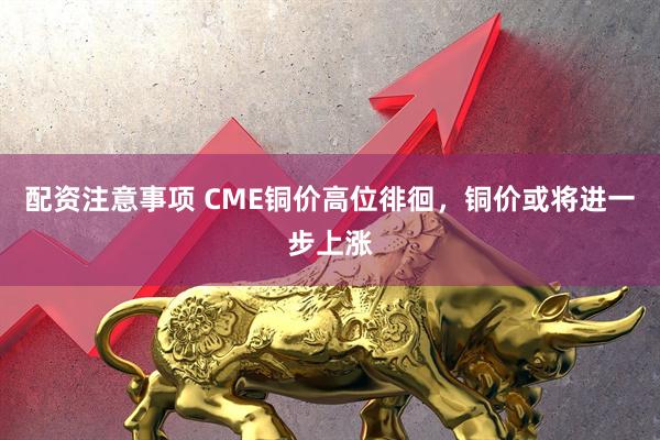 配资注意事项 CME铜价高位徘徊，铜价或将进一步上涨