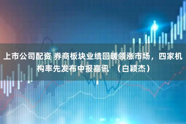 上市公司配资 券商板块业绩回暖领涨市场，四家机构率先发布中报喜讯  （白颖杰）