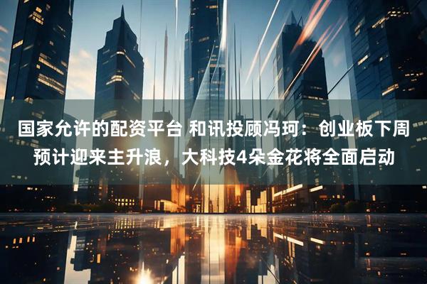 国家允许的配资平台 和讯投顾冯珂：创业板下周预计迎来主升浪，大科技4朵金花将全面启动