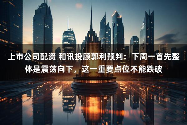 上市公司配资 和讯投顾郭利预判：下周一首先整体是震荡向下，这一重要点位不能跌破