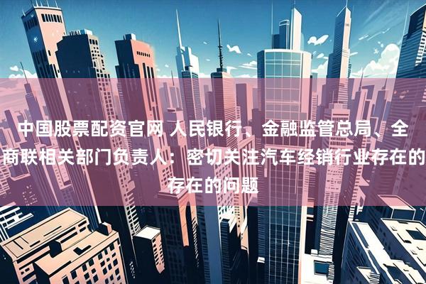 中国股票配资官网 人民银行、金融监管总局、全国工商联相关部门负责人：密切关注汽车经销行业存在的问题