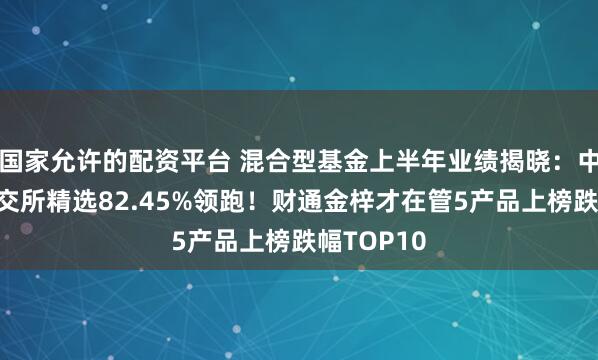 国家允许的配资平台 混合型基金上半年业绩揭晓：中信建投北交所精选82.45%领跑！财通金梓才在管5产品上榜跌幅TOP10