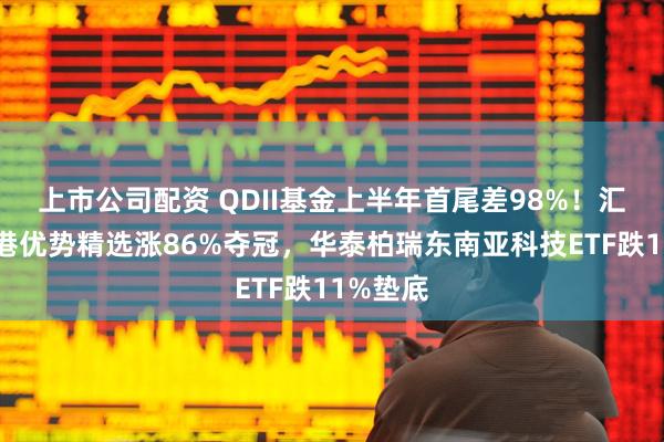 上市公司配资 QDII基金上半年首尾差98%！汇添富香港优势精选涨86%夺冠，华泰柏瑞东南亚科技ETF跌11%垫底