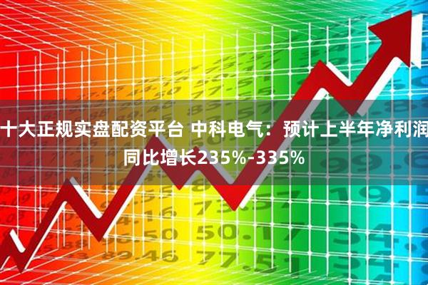 十大正规实盘配资平台 中科电气：预计上半年净利润同比增长235%-335%