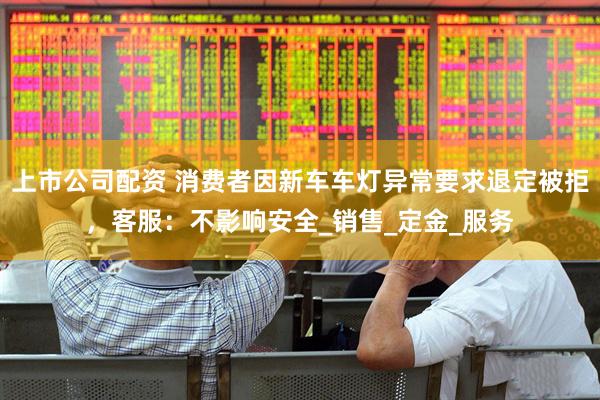 上市公司配资 消费者因新车车灯异常要求退定被拒，客服：不影响安全_销售_定金_服务