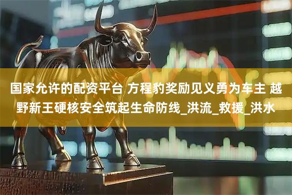 国家允许的配资平台 方程豹奖励见义勇为车主 越野新王硬核安全筑起生命防线_洪流_救援_洪水