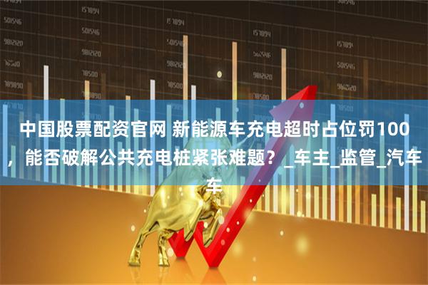 中国股票配资官网 新能源车充电超时占位罚100，能否破解公共充电桩紧张难题？_车主_监管_汽车