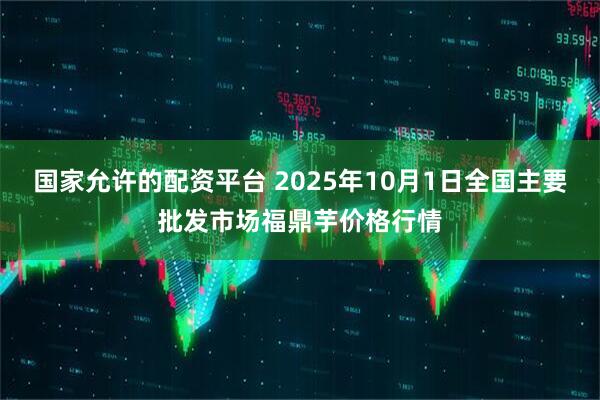国家允许的配资平台 2025年10月1日全国主要批发市场福鼎芋价格行情